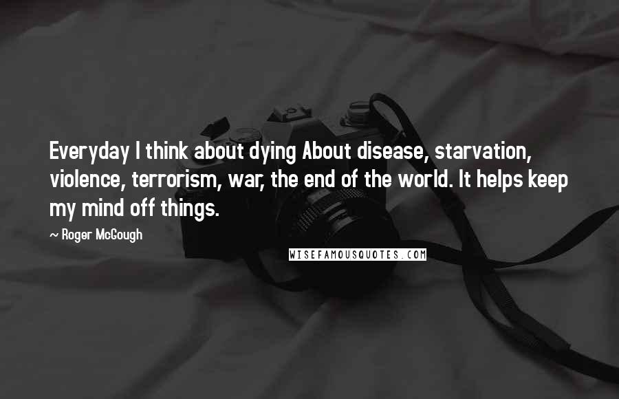 Roger McGough Quotes: Everyday I think about dying About disease, starvation, violence, terrorism, war, the end of the world. It helps keep my mind off things.