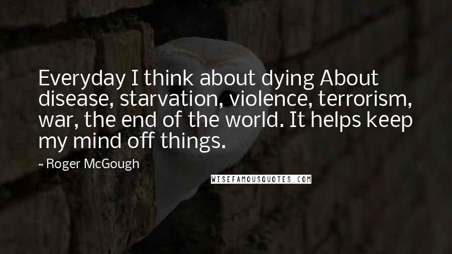 Roger McGough Quotes: Everyday I think about dying About disease, starvation, violence, terrorism, war, the end of the world. It helps keep my mind off things.