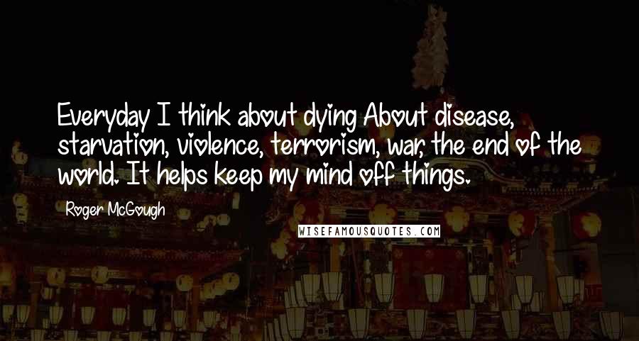 Roger McGough Quotes: Everyday I think about dying About disease, starvation, violence, terrorism, war, the end of the world. It helps keep my mind off things.