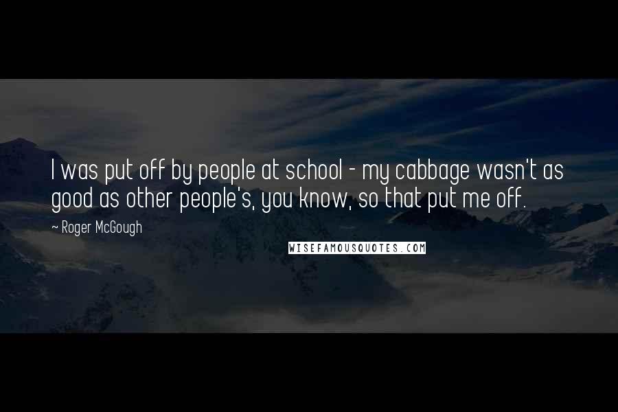 Roger McGough Quotes: I was put off by people at school - my cabbage wasn't as good as other people's, you know, so that put me off.