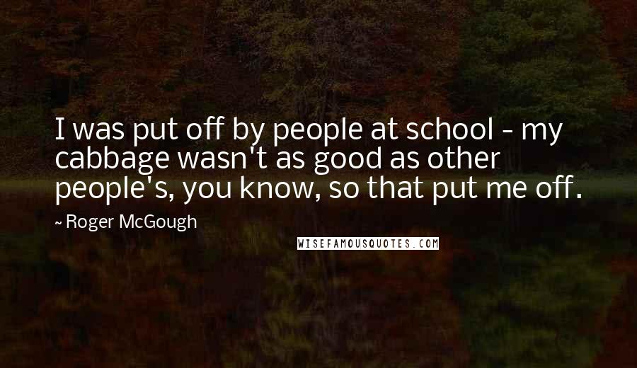 Roger McGough Quotes: I was put off by people at school - my cabbage wasn't as good as other people's, you know, so that put me off.