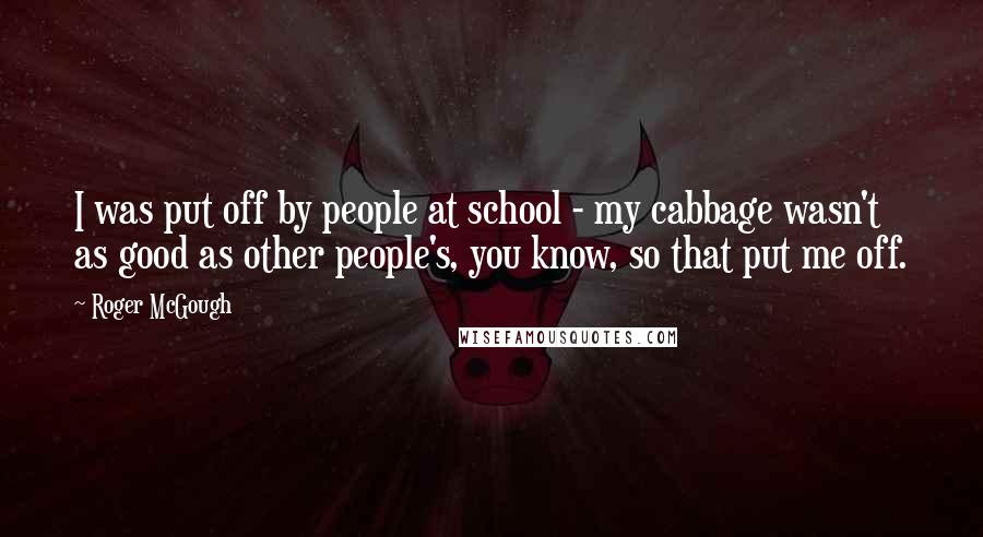 Roger McGough Quotes: I was put off by people at school - my cabbage wasn't as good as other people's, you know, so that put me off.