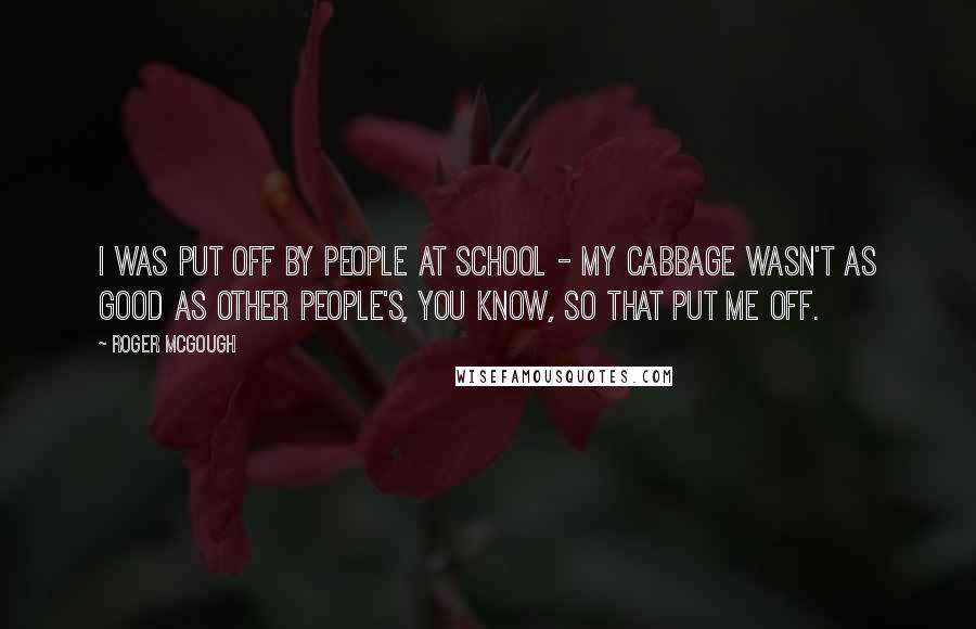 Roger McGough Quotes: I was put off by people at school - my cabbage wasn't as good as other people's, you know, so that put me off.