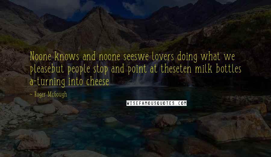 Roger McGough Quotes: Noone knows and noone seeswe lovers doing what we pleasebut people stop and point at theseten milk bottles a-turning into cheese