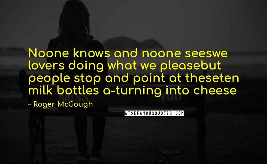 Roger McGough Quotes: Noone knows and noone seeswe lovers doing what we pleasebut people stop and point at theseten milk bottles a-turning into cheese