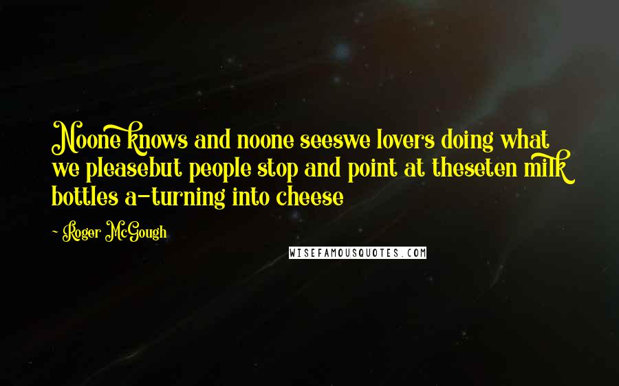 Roger McGough Quotes: Noone knows and noone seeswe lovers doing what we pleasebut people stop and point at theseten milk bottles a-turning into cheese