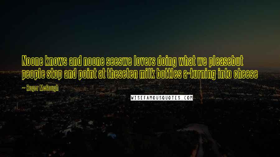 Roger McGough Quotes: Noone knows and noone seeswe lovers doing what we pleasebut people stop and point at theseten milk bottles a-turning into cheese