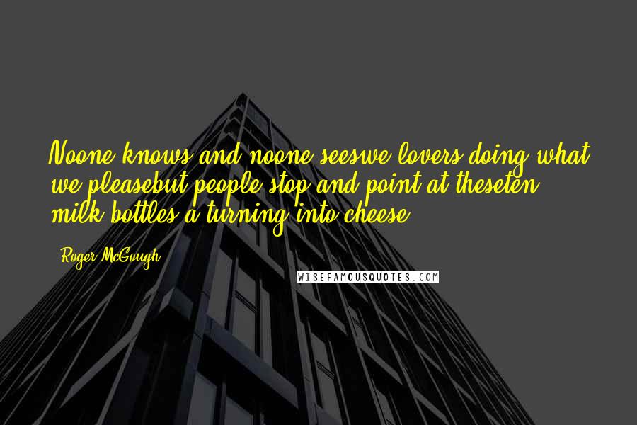 Roger McGough Quotes: Noone knows and noone seeswe lovers doing what we pleasebut people stop and point at theseten milk bottles a-turning into cheese