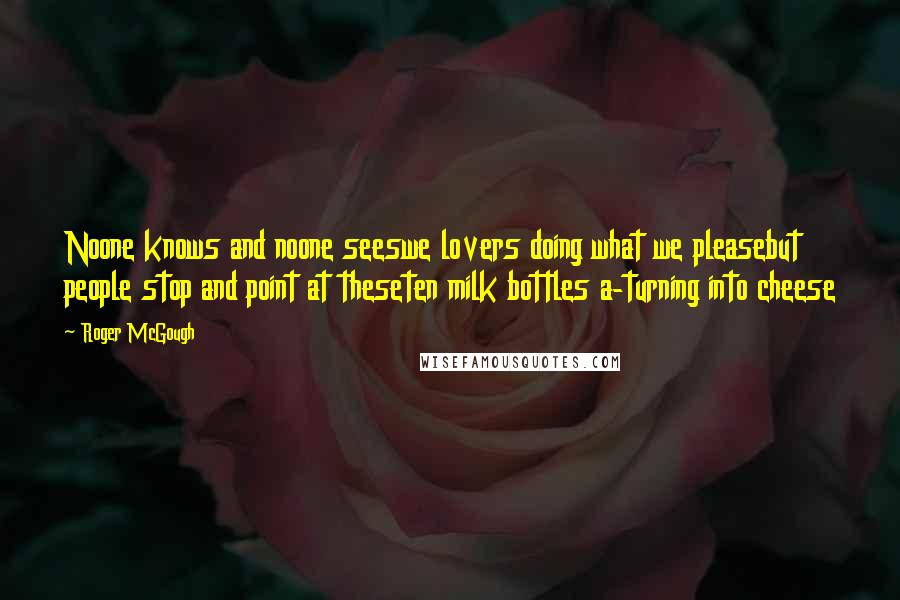 Roger McGough Quotes: Noone knows and noone seeswe lovers doing what we pleasebut people stop and point at theseten milk bottles a-turning into cheese
