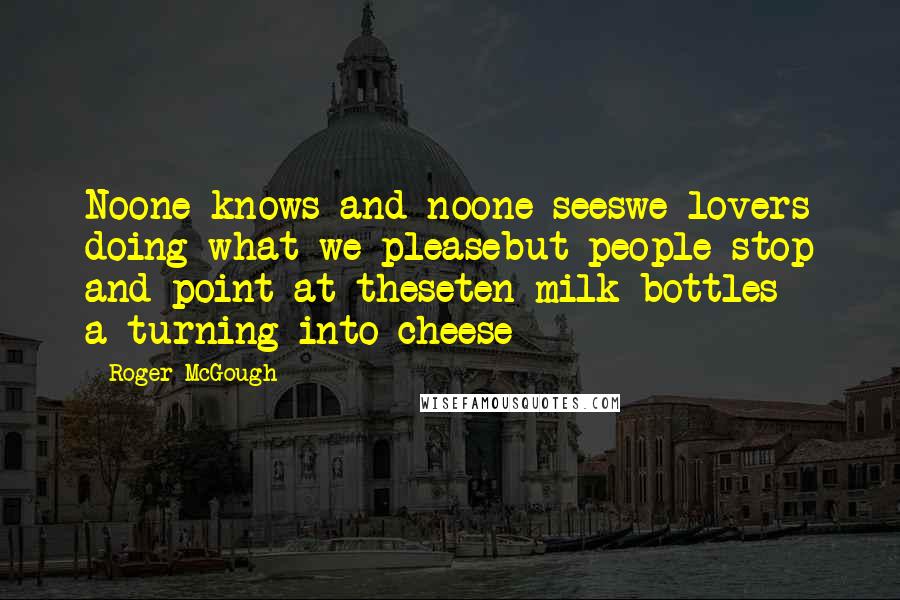 Roger McGough Quotes: Noone knows and noone seeswe lovers doing what we pleasebut people stop and point at theseten milk bottles a-turning into cheese