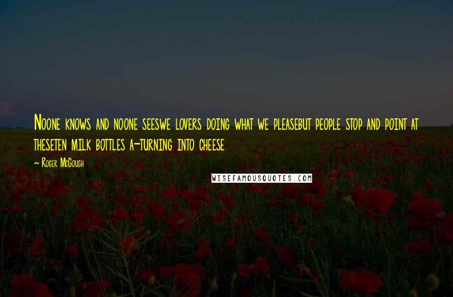 Roger McGough Quotes: Noone knows and noone seeswe lovers doing what we pleasebut people stop and point at theseten milk bottles a-turning into cheese