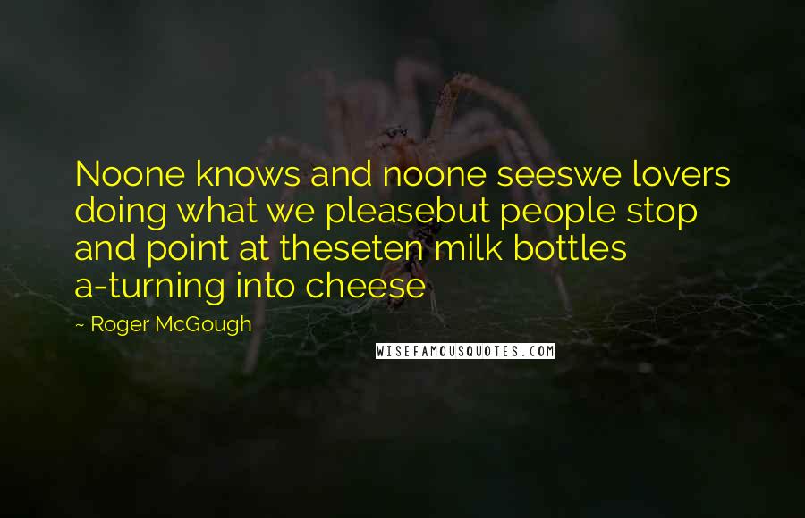 Roger McGough Quotes: Noone knows and noone seeswe lovers doing what we pleasebut people stop and point at theseten milk bottles a-turning into cheese