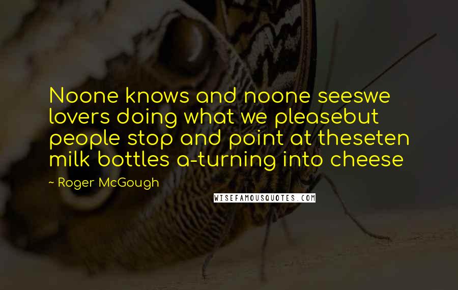 Roger McGough Quotes: Noone knows and noone seeswe lovers doing what we pleasebut people stop and point at theseten milk bottles a-turning into cheese