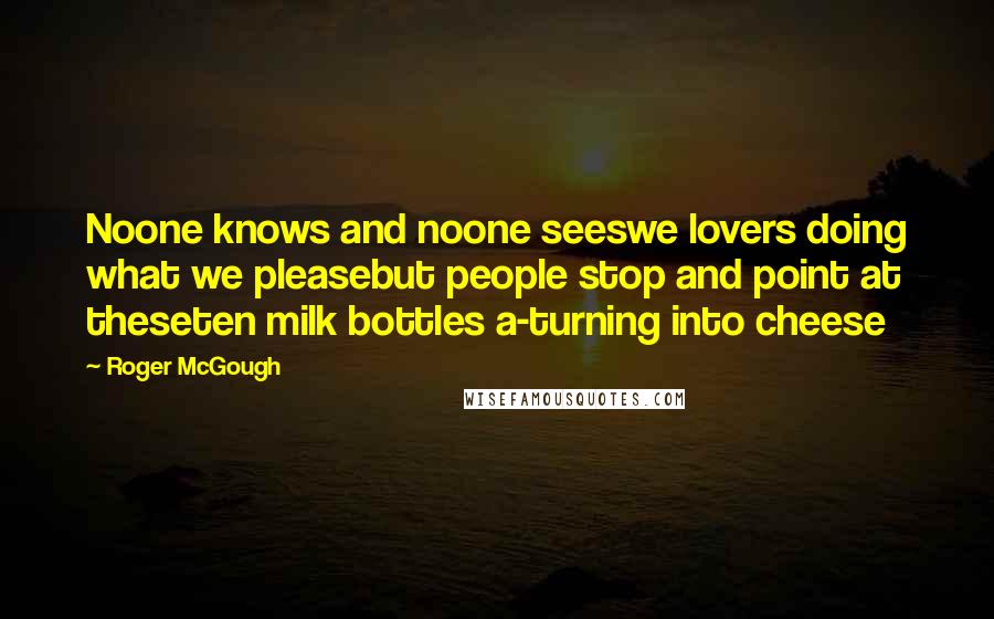 Roger McGough Quotes: Noone knows and noone seeswe lovers doing what we pleasebut people stop and point at theseten milk bottles a-turning into cheese