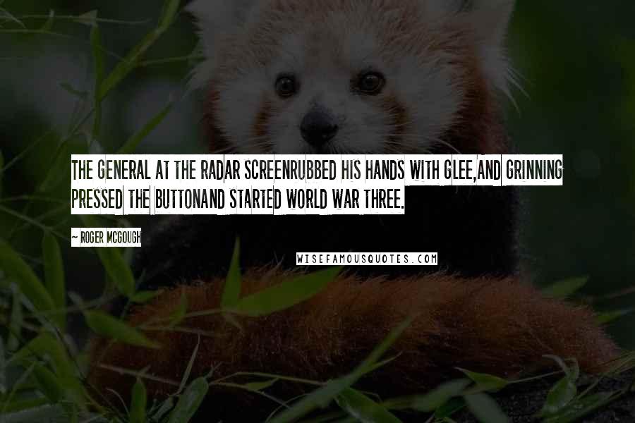 Roger McGough Quotes: The general at the radar screenRubbed his hands with glee,And grinning pressed the buttonAnd started world war three.