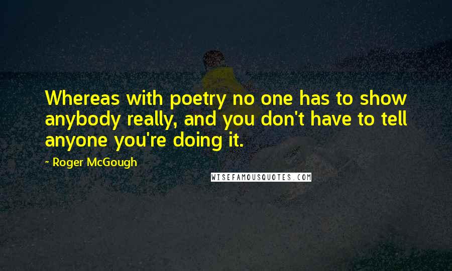 Roger McGough Quotes: Whereas with poetry no one has to show anybody really, and you don't have to tell anyone you're doing it.