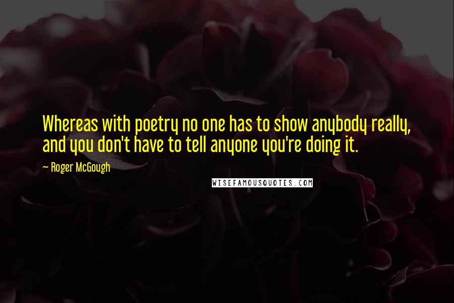 Roger McGough Quotes: Whereas with poetry no one has to show anybody really, and you don't have to tell anyone you're doing it.