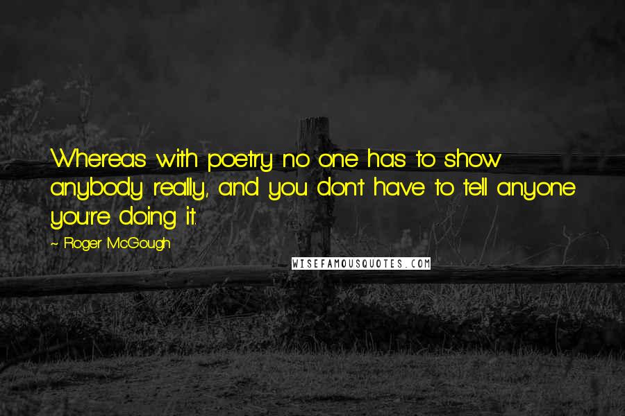 Roger McGough Quotes: Whereas with poetry no one has to show anybody really, and you don't have to tell anyone you're doing it.