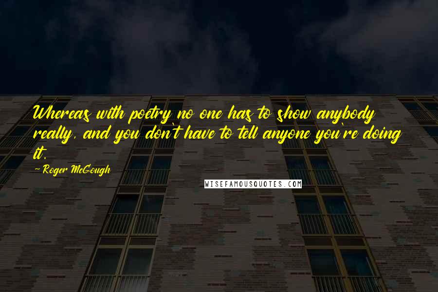 Roger McGough Quotes: Whereas with poetry no one has to show anybody really, and you don't have to tell anyone you're doing it.