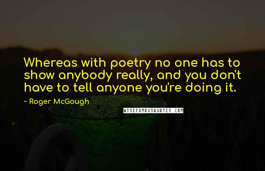 Roger McGough Quotes: Whereas with poetry no one has to show anybody really, and you don't have to tell anyone you're doing it.