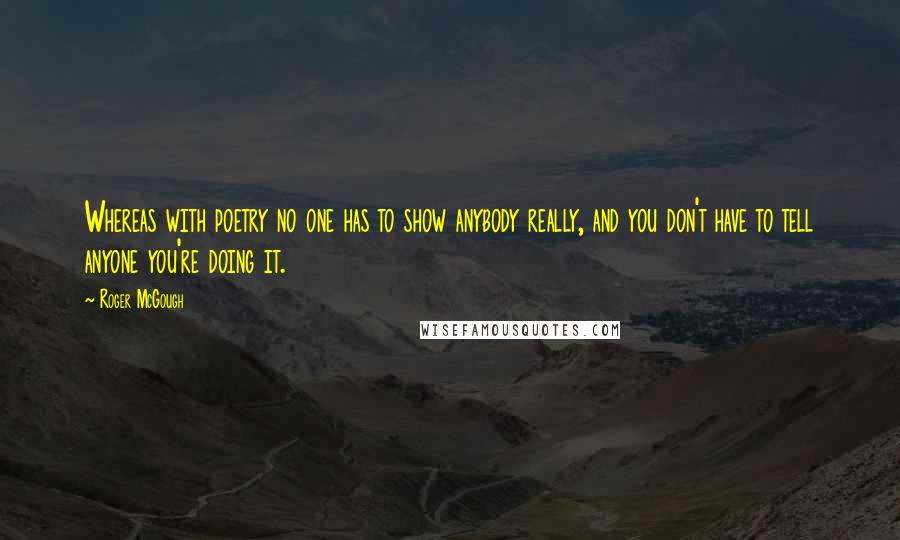 Roger McGough Quotes: Whereas with poetry no one has to show anybody really, and you don't have to tell anyone you're doing it.