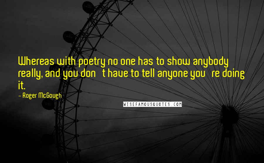 Roger McGough Quotes: Whereas with poetry no one has to show anybody really, and you don't have to tell anyone you're doing it.