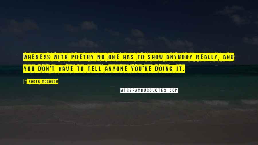 Roger McGough Quotes: Whereas with poetry no one has to show anybody really, and you don't have to tell anyone you're doing it.