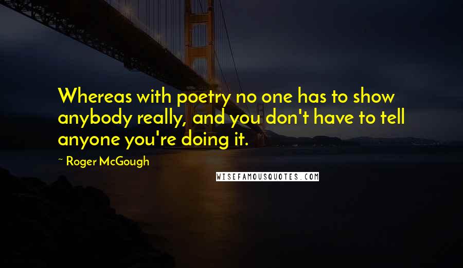 Roger McGough Quotes: Whereas with poetry no one has to show anybody really, and you don't have to tell anyone you're doing it.