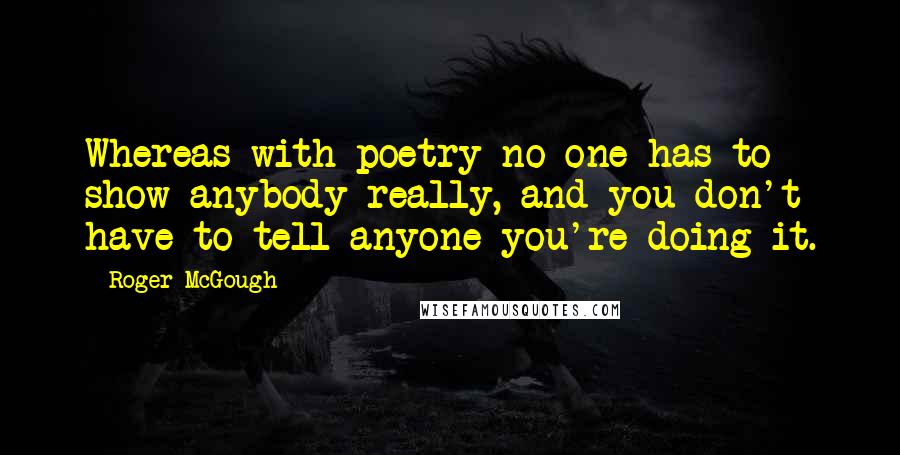 Roger McGough Quotes: Whereas with poetry no one has to show anybody really, and you don't have to tell anyone you're doing it.