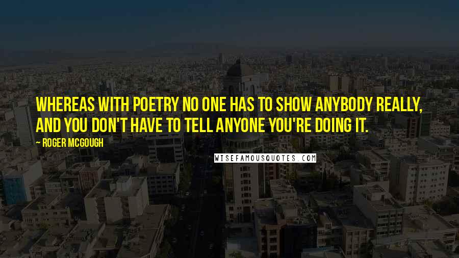 Roger McGough Quotes: Whereas with poetry no one has to show anybody really, and you don't have to tell anyone you're doing it.