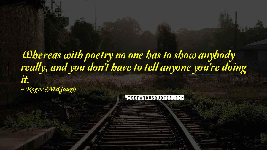 Roger McGough Quotes: Whereas with poetry no one has to show anybody really, and you don't have to tell anyone you're doing it.