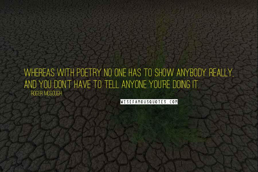 Roger McGough Quotes: Whereas with poetry no one has to show anybody really, and you don't have to tell anyone you're doing it.