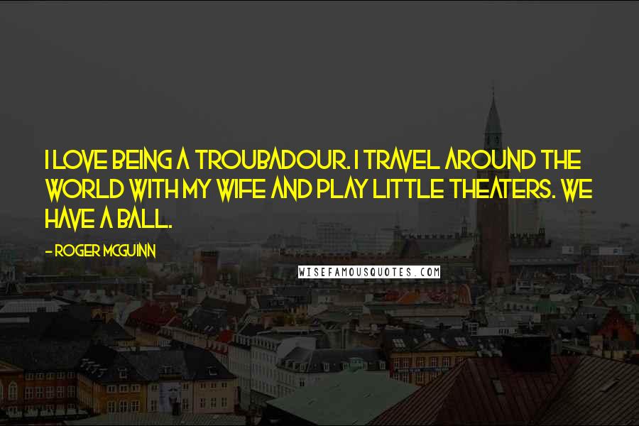 Roger McGuinn Quotes: I love being a troubadour. I travel around the world with my wife and play little theaters. We have a ball.