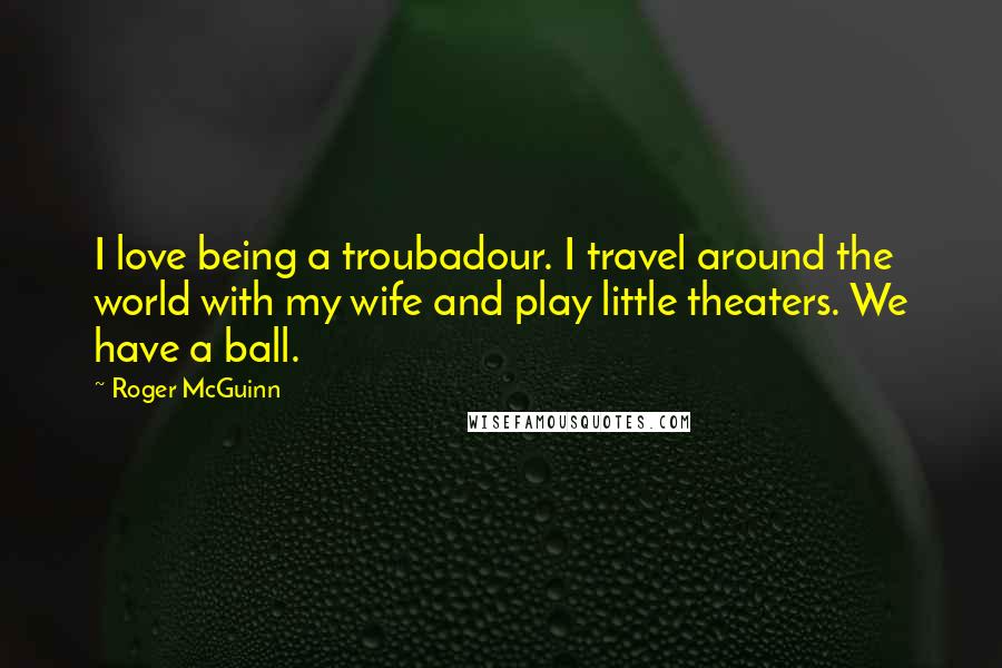 Roger McGuinn Quotes: I love being a troubadour. I travel around the world with my wife and play little theaters. We have a ball.