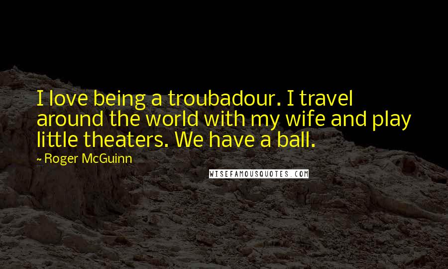 Roger McGuinn Quotes: I love being a troubadour. I travel around the world with my wife and play little theaters. We have a ball.