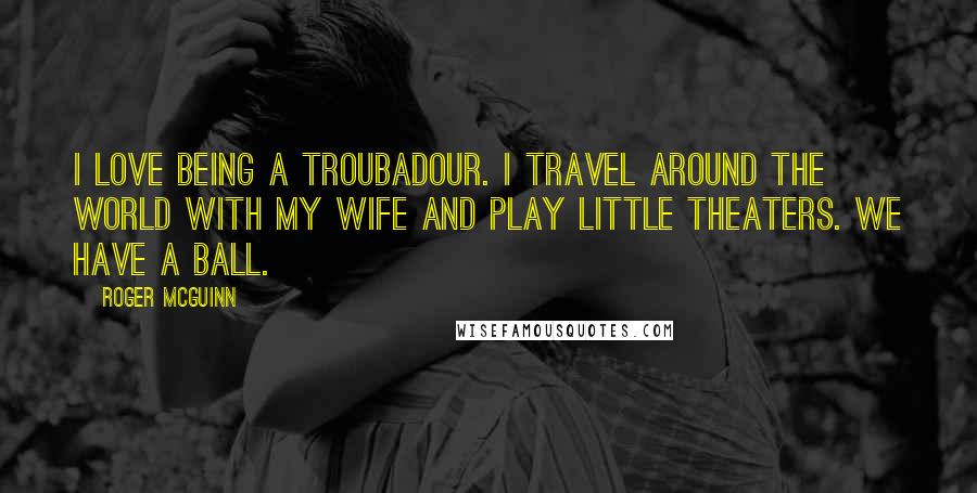 Roger McGuinn Quotes: I love being a troubadour. I travel around the world with my wife and play little theaters. We have a ball.