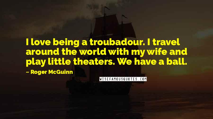 Roger McGuinn Quotes: I love being a troubadour. I travel around the world with my wife and play little theaters. We have a ball.