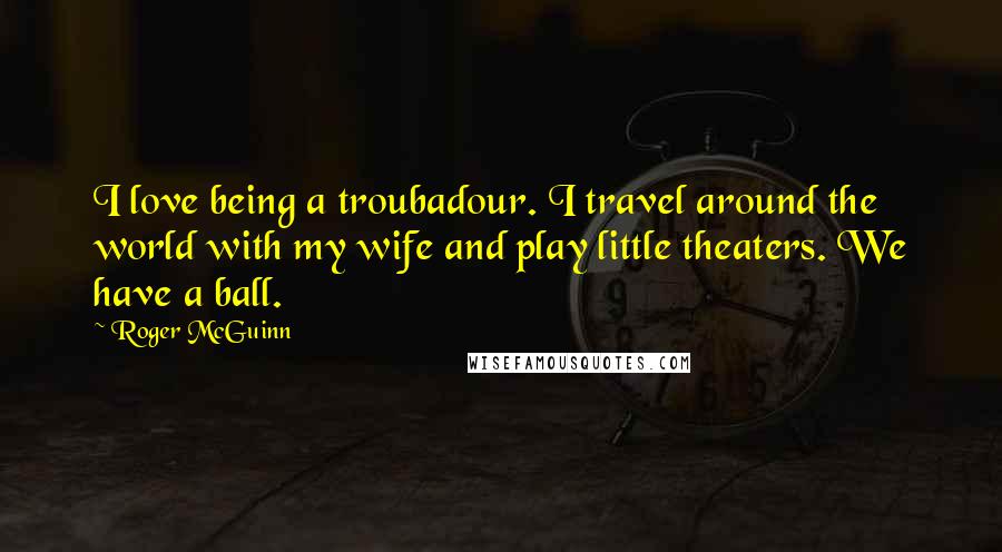 Roger McGuinn Quotes: I love being a troubadour. I travel around the world with my wife and play little theaters. We have a ball.
