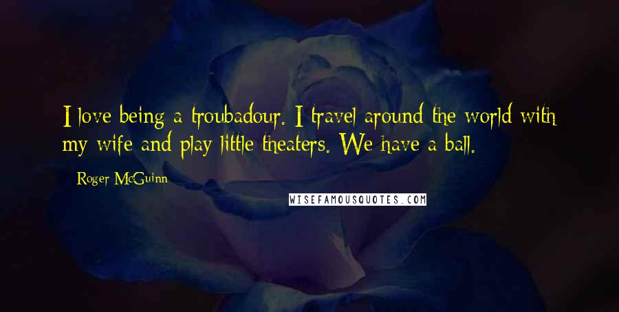 Roger McGuinn Quotes: I love being a troubadour. I travel around the world with my wife and play little theaters. We have a ball.