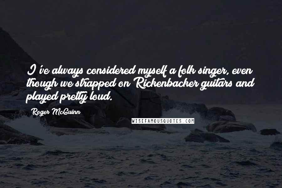 Roger McGuinn Quotes: I've always considered myself a folk singer, even though we strapped on Rickenbacker guitars and played pretty loud.