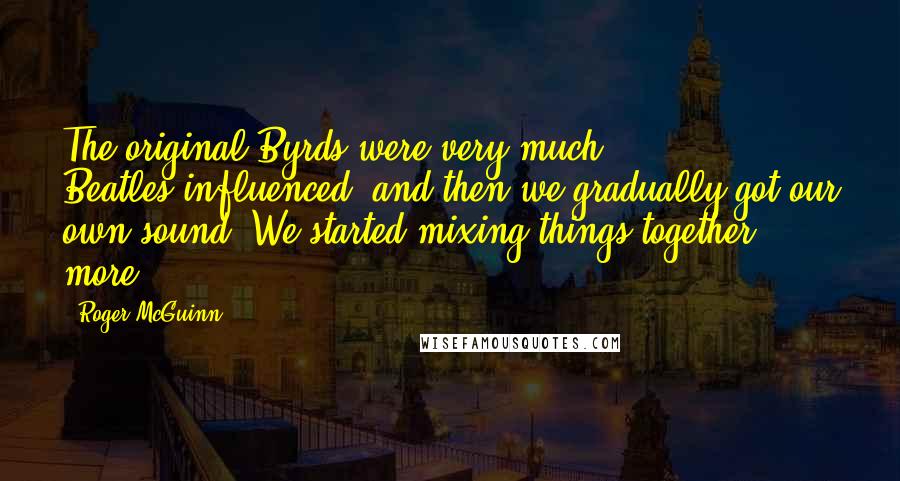 Roger McGuinn Quotes: The original Byrds were very much Beatles-influenced, and then we gradually got our own sound. We started mixing things together more.