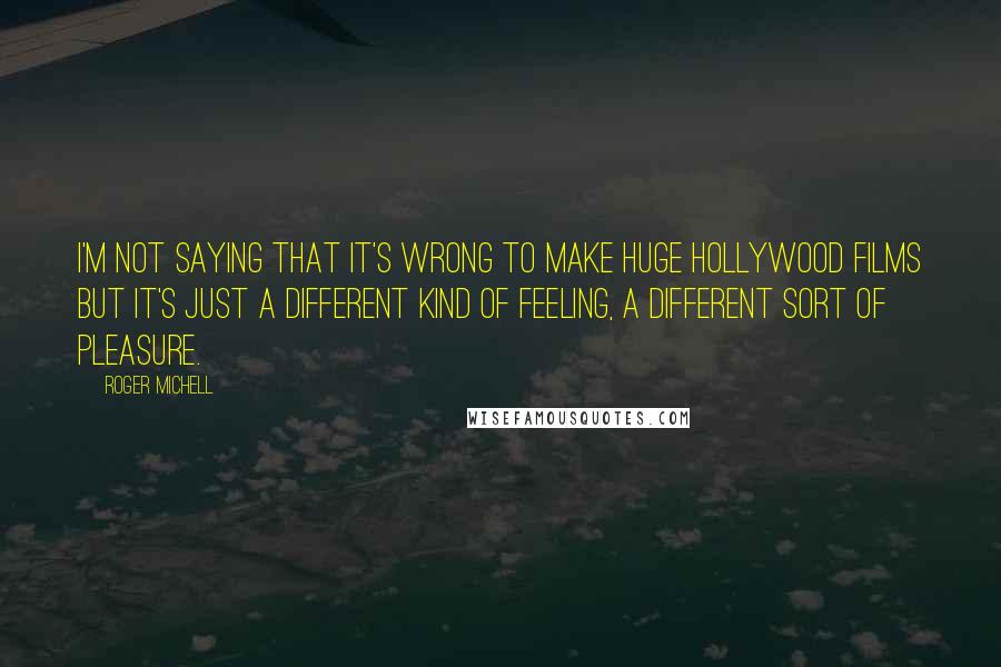 Roger Michell Quotes: I'm not saying that it's wrong to make huge Hollywood films but it's just a different kind of feeling, a different sort of pleasure.