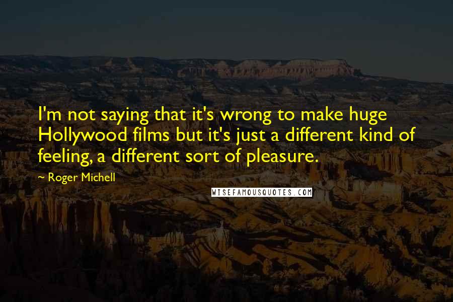 Roger Michell Quotes: I'm not saying that it's wrong to make huge Hollywood films but it's just a different kind of feeling, a different sort of pleasure.