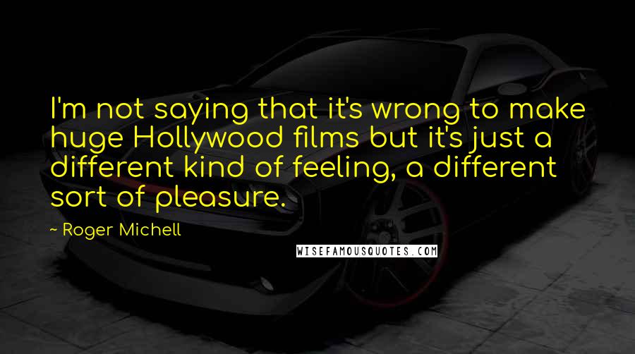 Roger Michell Quotes: I'm not saying that it's wrong to make huge Hollywood films but it's just a different kind of feeling, a different sort of pleasure.