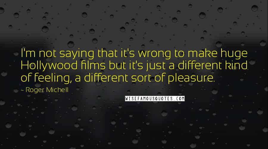 Roger Michell Quotes: I'm not saying that it's wrong to make huge Hollywood films but it's just a different kind of feeling, a different sort of pleasure.