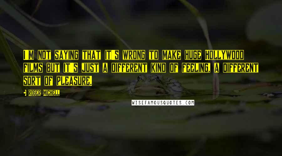 Roger Michell Quotes: I'm not saying that it's wrong to make huge Hollywood films but it's just a different kind of feeling, a different sort of pleasure.