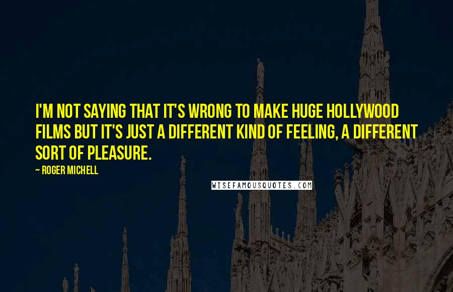 Roger Michell Quotes: I'm not saying that it's wrong to make huge Hollywood films but it's just a different kind of feeling, a different sort of pleasure.