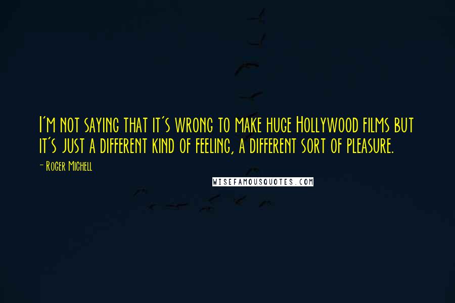 Roger Michell Quotes: I'm not saying that it's wrong to make huge Hollywood films but it's just a different kind of feeling, a different sort of pleasure.