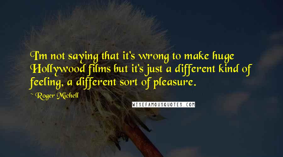 Roger Michell Quotes: I'm not saying that it's wrong to make huge Hollywood films but it's just a different kind of feeling, a different sort of pleasure.