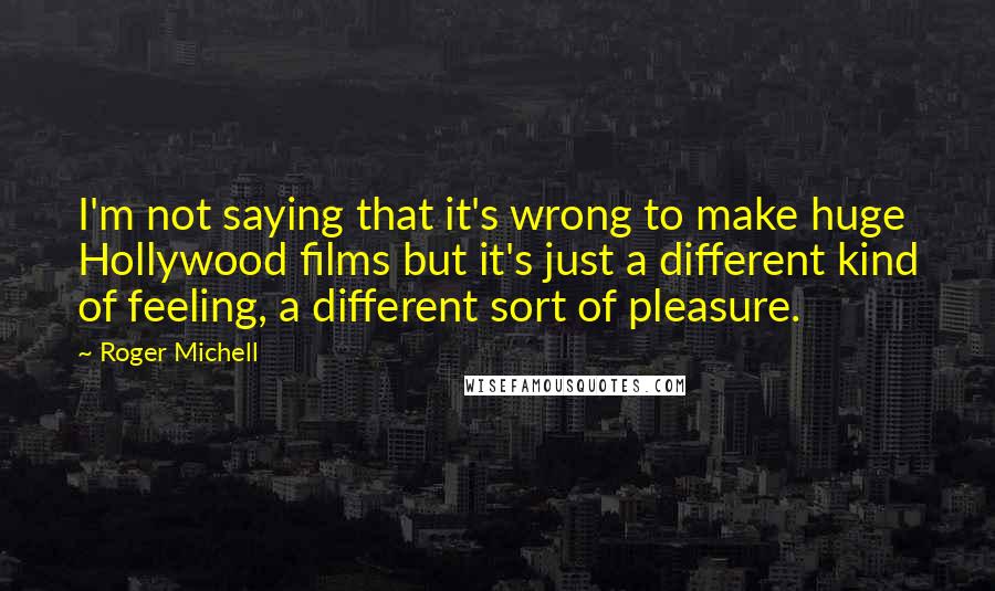 Roger Michell Quotes: I'm not saying that it's wrong to make huge Hollywood films but it's just a different kind of feeling, a different sort of pleasure.